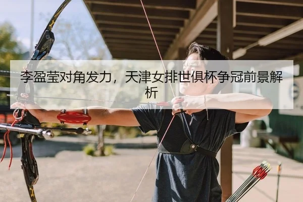 李盈莹对角发力，天津女排世俱杯争冠前景解析